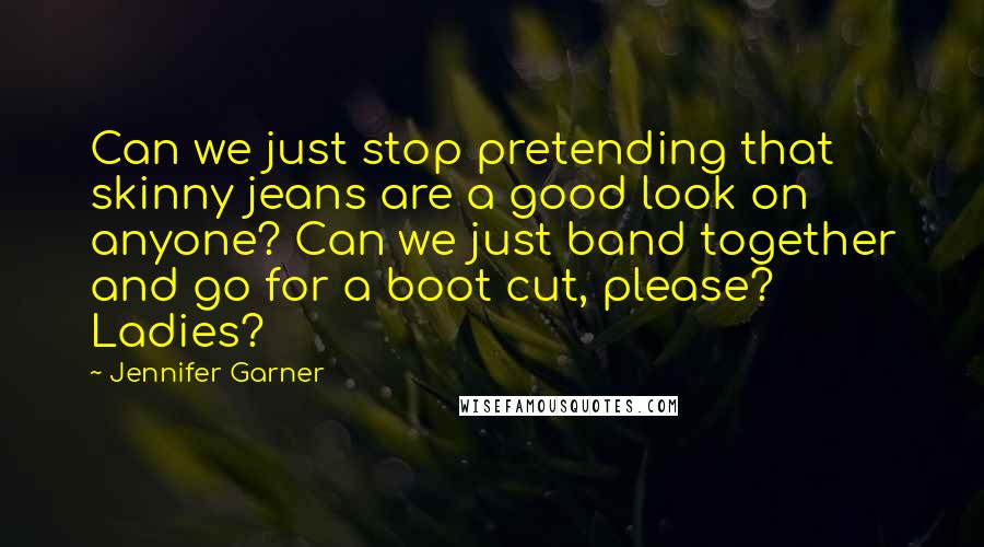 Jennifer Garner Quotes: Can we just stop pretending that skinny jeans are a good look on anyone? Can we just band together and go for a boot cut, please? Ladies?