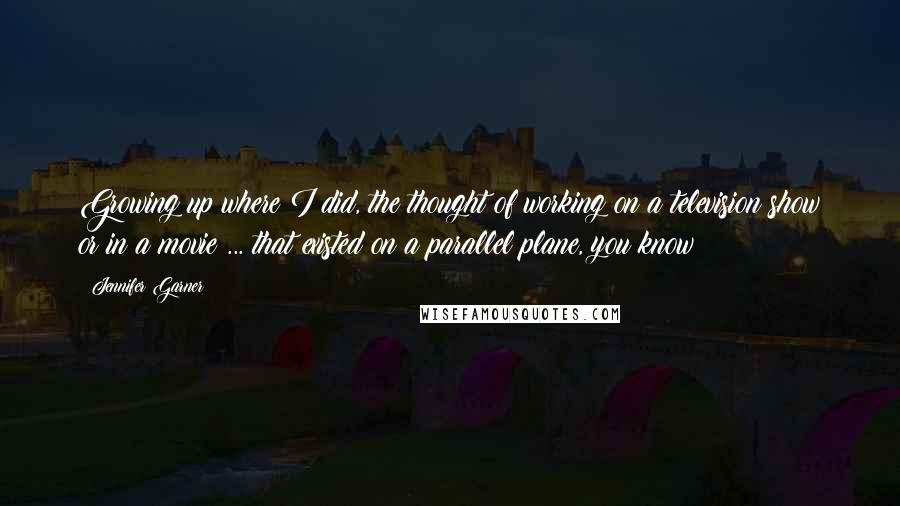 Jennifer Garner Quotes: Growing up where I did, the thought of working on a television show or in a movie ... that existed on a parallel plane, you know?