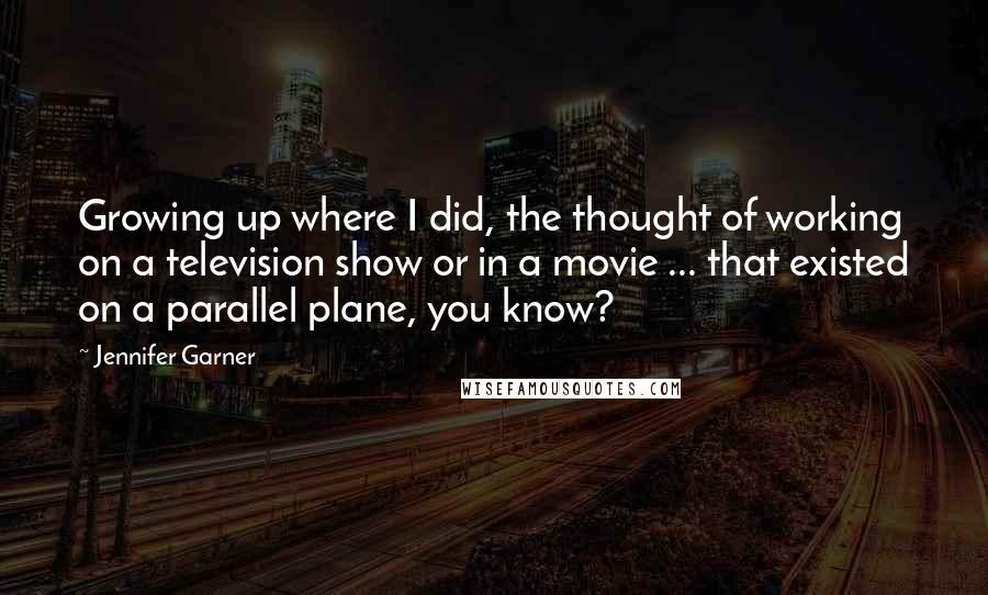 Jennifer Garner Quotes: Growing up where I did, the thought of working on a television show or in a movie ... that existed on a parallel plane, you know?