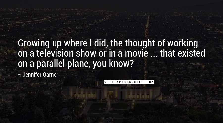 Jennifer Garner Quotes: Growing up where I did, the thought of working on a television show or in a movie ... that existed on a parallel plane, you know?