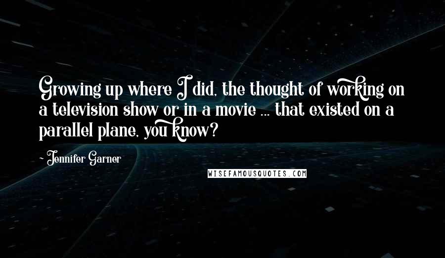 Jennifer Garner Quotes: Growing up where I did, the thought of working on a television show or in a movie ... that existed on a parallel plane, you know?