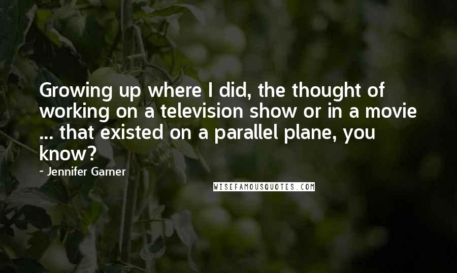 Jennifer Garner Quotes: Growing up where I did, the thought of working on a television show or in a movie ... that existed on a parallel plane, you know?