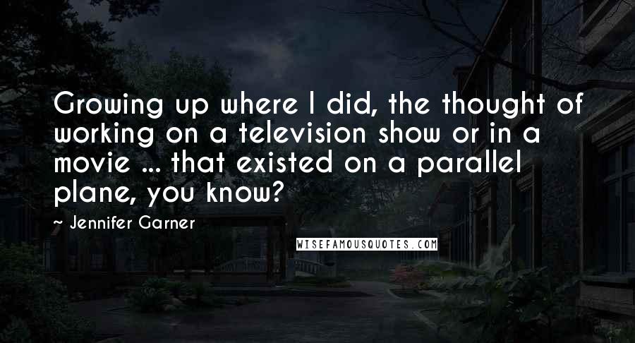 Jennifer Garner Quotes: Growing up where I did, the thought of working on a television show or in a movie ... that existed on a parallel plane, you know?