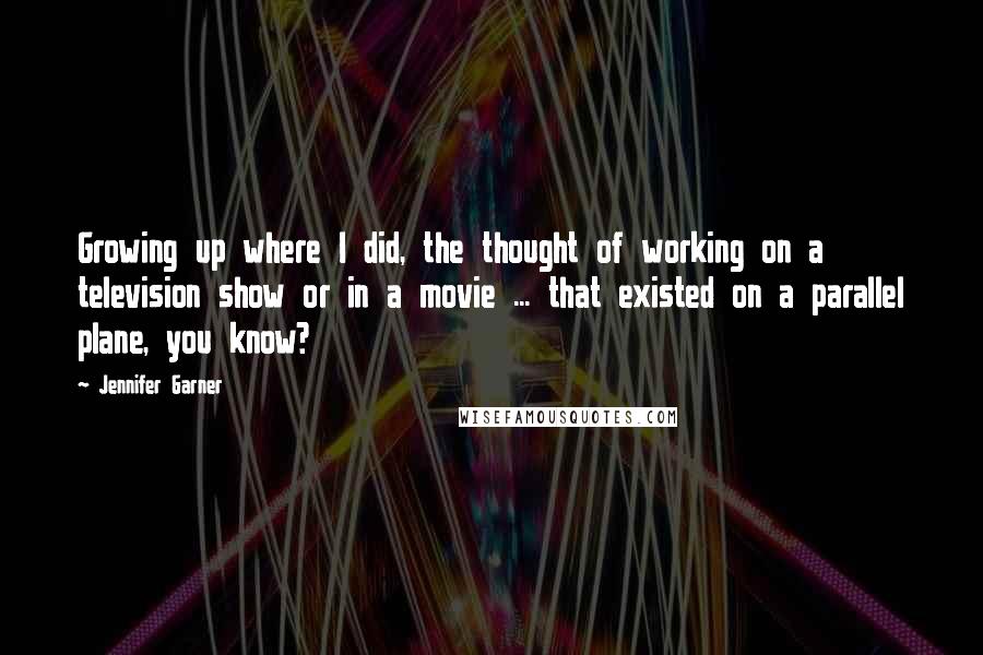 Jennifer Garner Quotes: Growing up where I did, the thought of working on a television show or in a movie ... that existed on a parallel plane, you know?