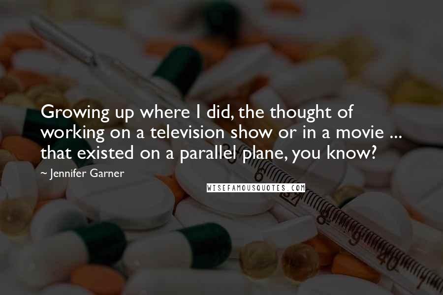 Jennifer Garner Quotes: Growing up where I did, the thought of working on a television show or in a movie ... that existed on a parallel plane, you know?