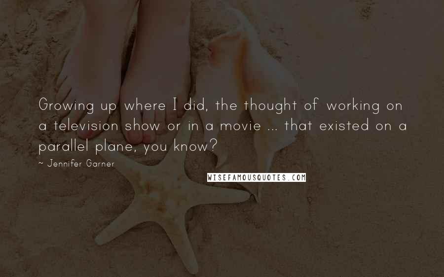 Jennifer Garner Quotes: Growing up where I did, the thought of working on a television show or in a movie ... that existed on a parallel plane, you know?