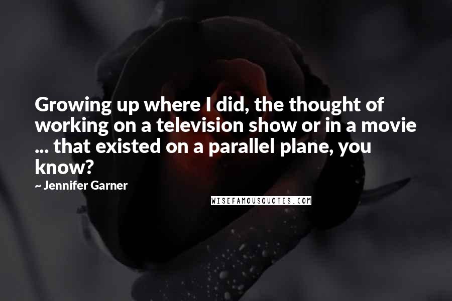 Jennifer Garner Quotes: Growing up where I did, the thought of working on a television show or in a movie ... that existed on a parallel plane, you know?