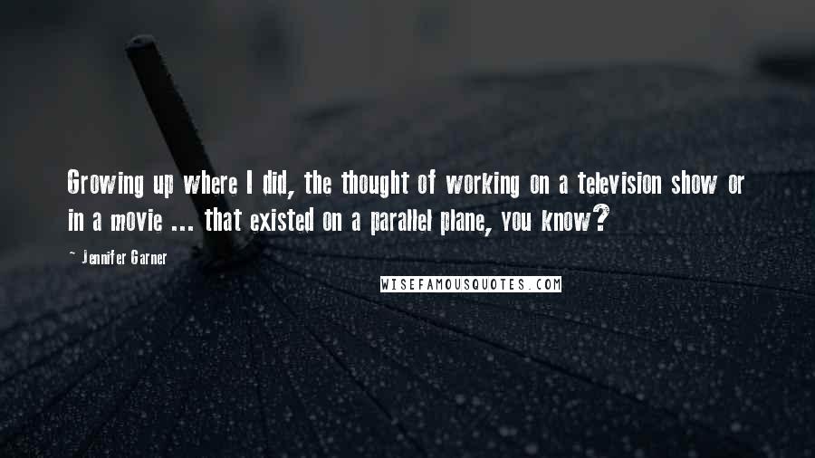 Jennifer Garner Quotes: Growing up where I did, the thought of working on a television show or in a movie ... that existed on a parallel plane, you know?