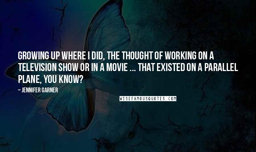 Jennifer Garner Quotes: Growing up where I did, the thought of working on a television show or in a movie ... that existed on a parallel plane, you know?