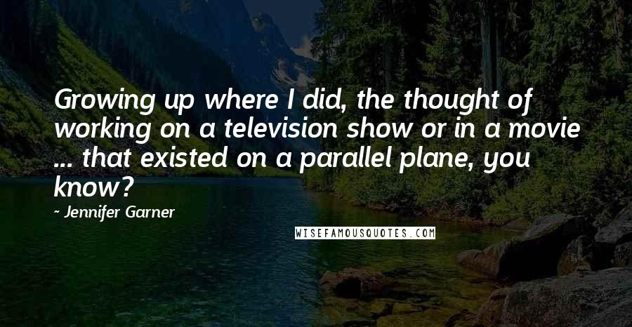 Jennifer Garner Quotes: Growing up where I did, the thought of working on a television show or in a movie ... that existed on a parallel plane, you know?