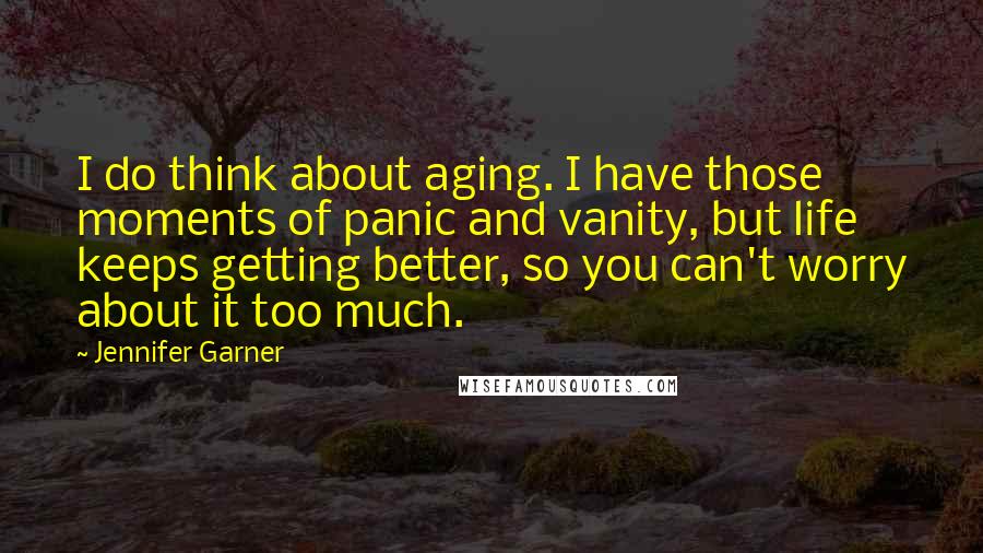 Jennifer Garner Quotes: I do think about aging. I have those moments of panic and vanity, but life keeps getting better, so you can't worry about it too much.