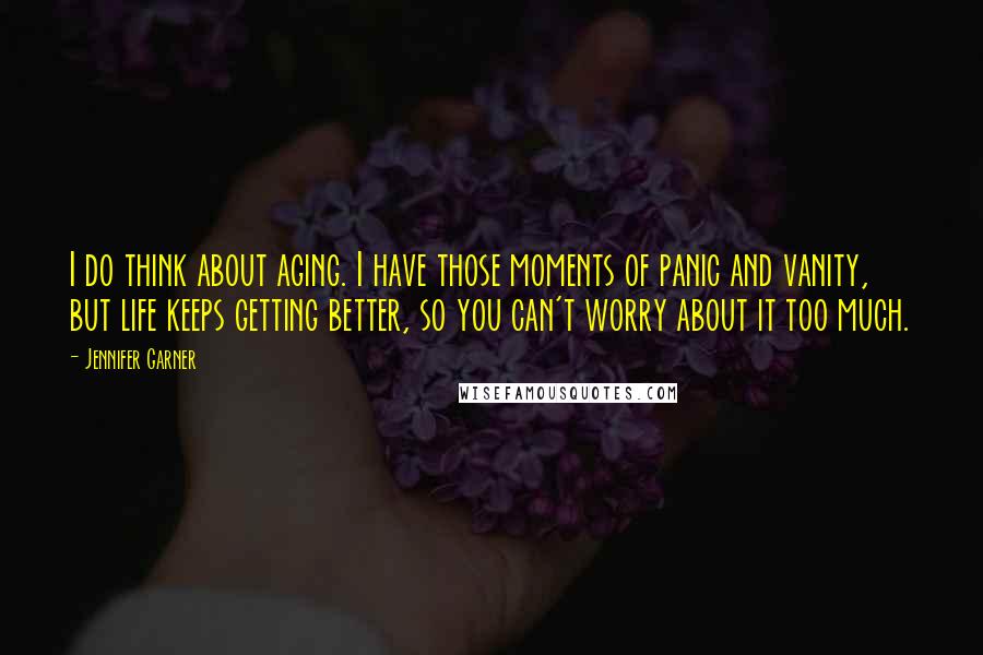 Jennifer Garner Quotes: I do think about aging. I have those moments of panic and vanity, but life keeps getting better, so you can't worry about it too much.