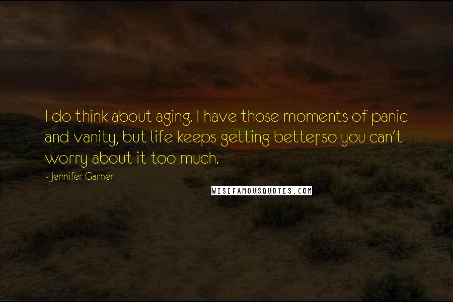 Jennifer Garner Quotes: I do think about aging. I have those moments of panic and vanity, but life keeps getting better, so you can't worry about it too much.