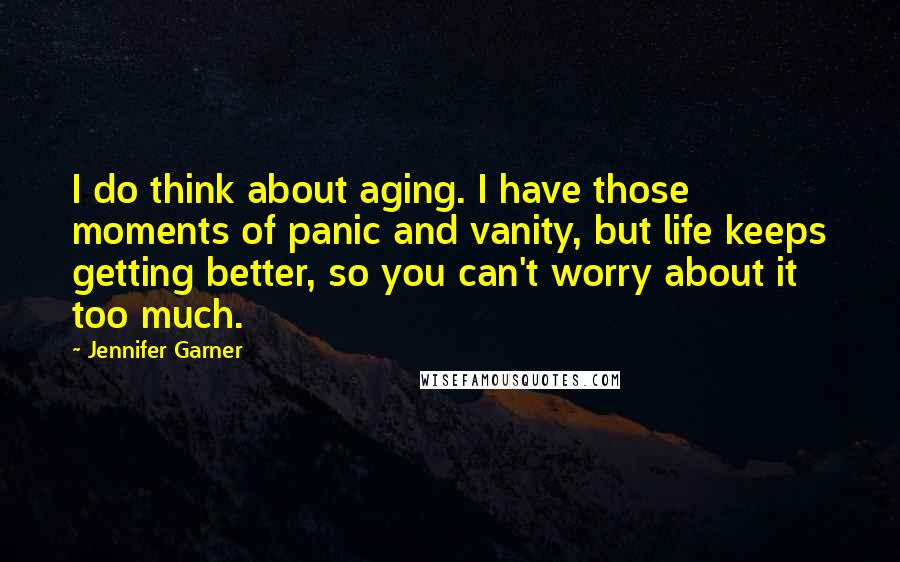 Jennifer Garner Quotes: I do think about aging. I have those moments of panic and vanity, but life keeps getting better, so you can't worry about it too much.
