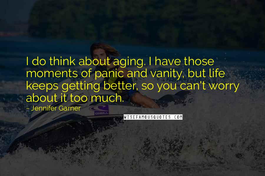 Jennifer Garner Quotes: I do think about aging. I have those moments of panic and vanity, but life keeps getting better, so you can't worry about it too much.