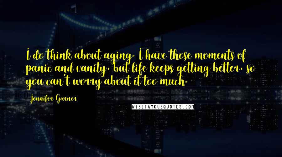 Jennifer Garner Quotes: I do think about aging. I have those moments of panic and vanity, but life keeps getting better, so you can't worry about it too much.