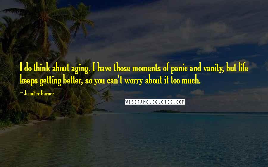 Jennifer Garner Quotes: I do think about aging. I have those moments of panic and vanity, but life keeps getting better, so you can't worry about it too much.