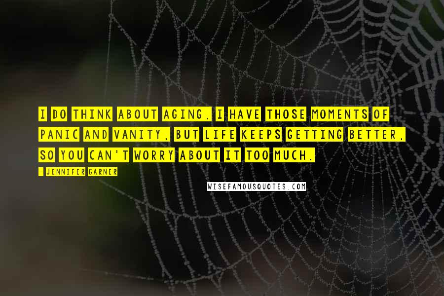 Jennifer Garner Quotes: I do think about aging. I have those moments of panic and vanity, but life keeps getting better, so you can't worry about it too much.