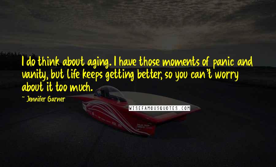 Jennifer Garner Quotes: I do think about aging. I have those moments of panic and vanity, but life keeps getting better, so you can't worry about it too much.