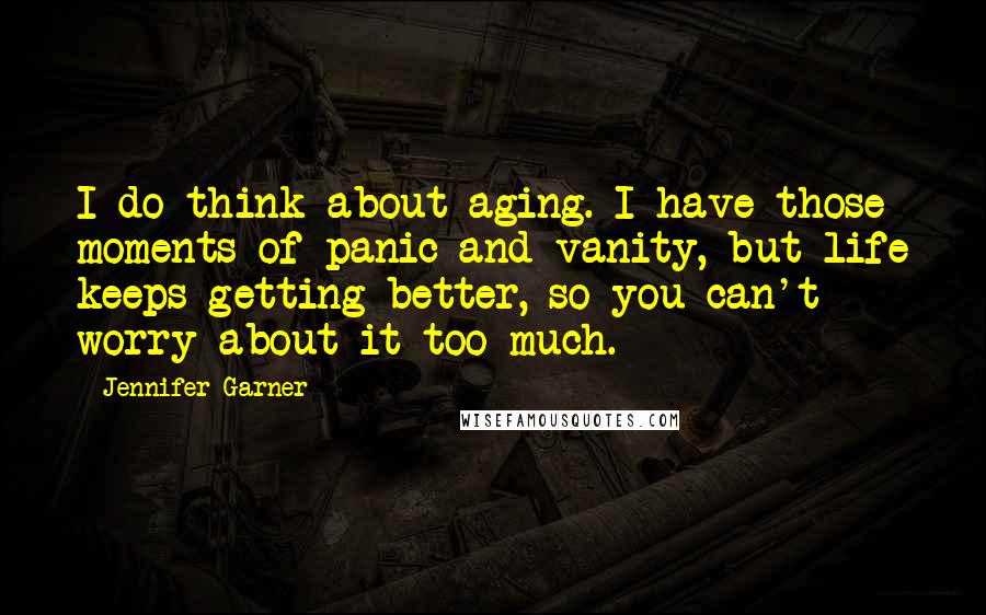 Jennifer Garner Quotes: I do think about aging. I have those moments of panic and vanity, but life keeps getting better, so you can't worry about it too much.