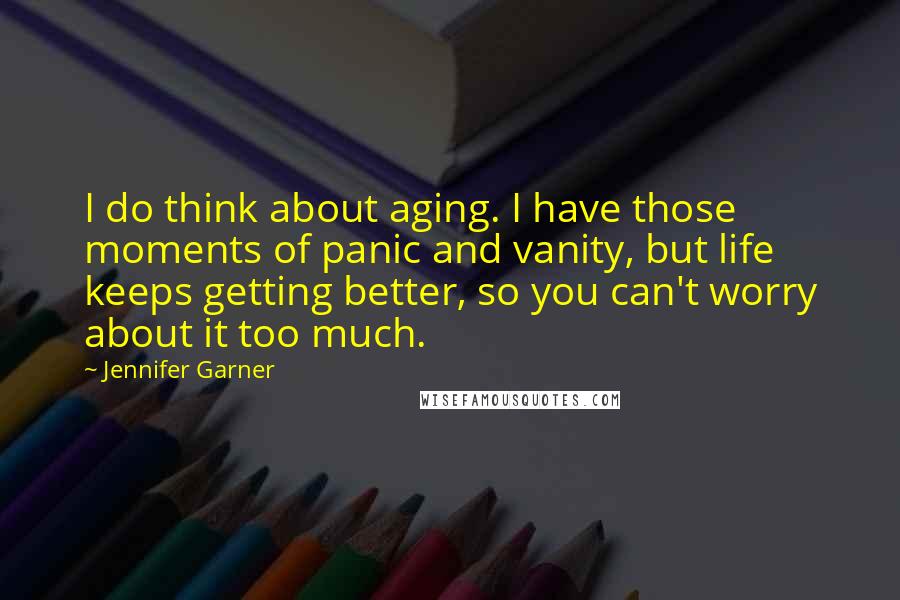 Jennifer Garner Quotes: I do think about aging. I have those moments of panic and vanity, but life keeps getting better, so you can't worry about it too much.