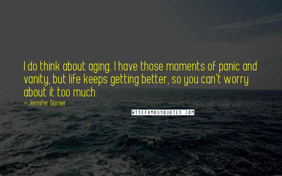 Jennifer Garner Quotes: I do think about aging. I have those moments of panic and vanity, but life keeps getting better, so you can't worry about it too much.