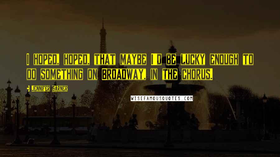 Jennifer Garner Quotes: I hoped, hoped, that maybe I'd be lucky enough to do something on Broadway, in the chorus.