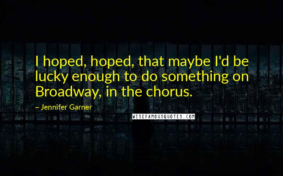 Jennifer Garner Quotes: I hoped, hoped, that maybe I'd be lucky enough to do something on Broadway, in the chorus.