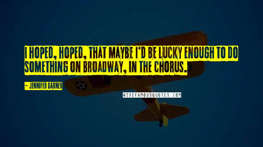 Jennifer Garner Quotes: I hoped, hoped, that maybe I'd be lucky enough to do something on Broadway, in the chorus.