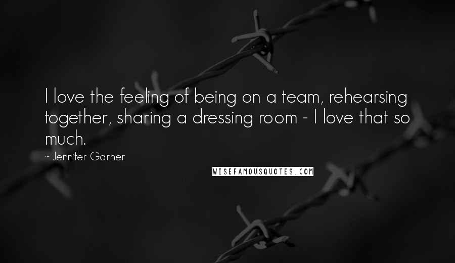 Jennifer Garner Quotes: I love the feeling of being on a team, rehearsing together, sharing a dressing room - I love that so much.