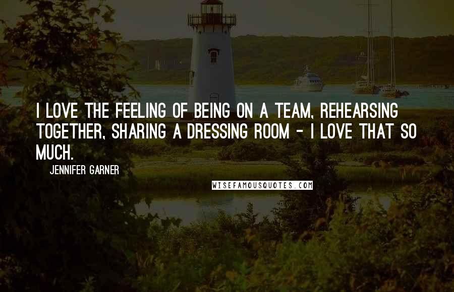 Jennifer Garner Quotes: I love the feeling of being on a team, rehearsing together, sharing a dressing room - I love that so much.