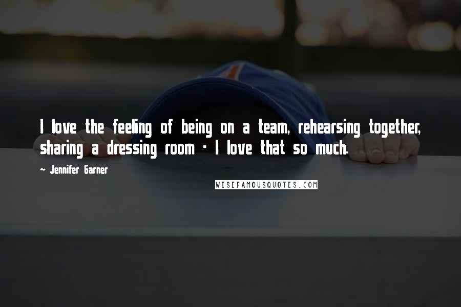 Jennifer Garner Quotes: I love the feeling of being on a team, rehearsing together, sharing a dressing room - I love that so much.