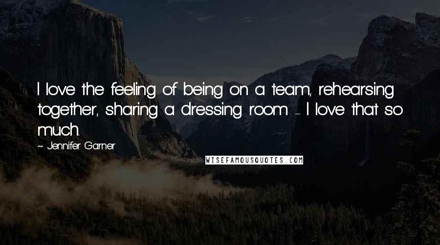 Jennifer Garner Quotes: I love the feeling of being on a team, rehearsing together, sharing a dressing room - I love that so much.