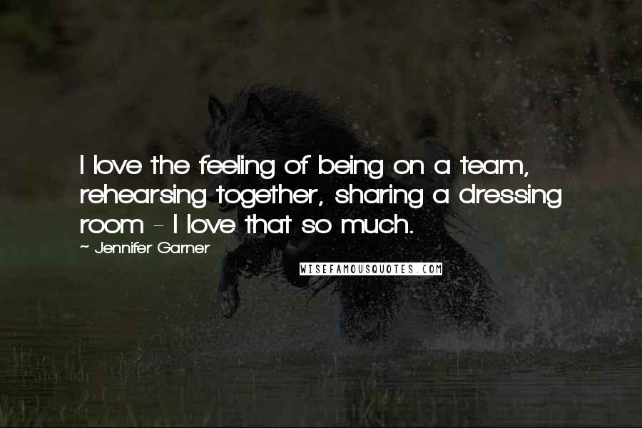 Jennifer Garner Quotes: I love the feeling of being on a team, rehearsing together, sharing a dressing room - I love that so much.