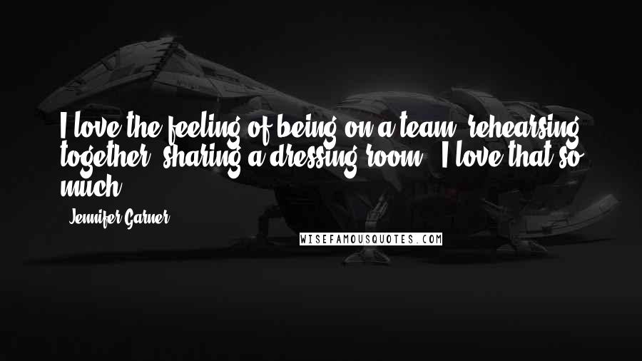 Jennifer Garner Quotes: I love the feeling of being on a team, rehearsing together, sharing a dressing room - I love that so much.