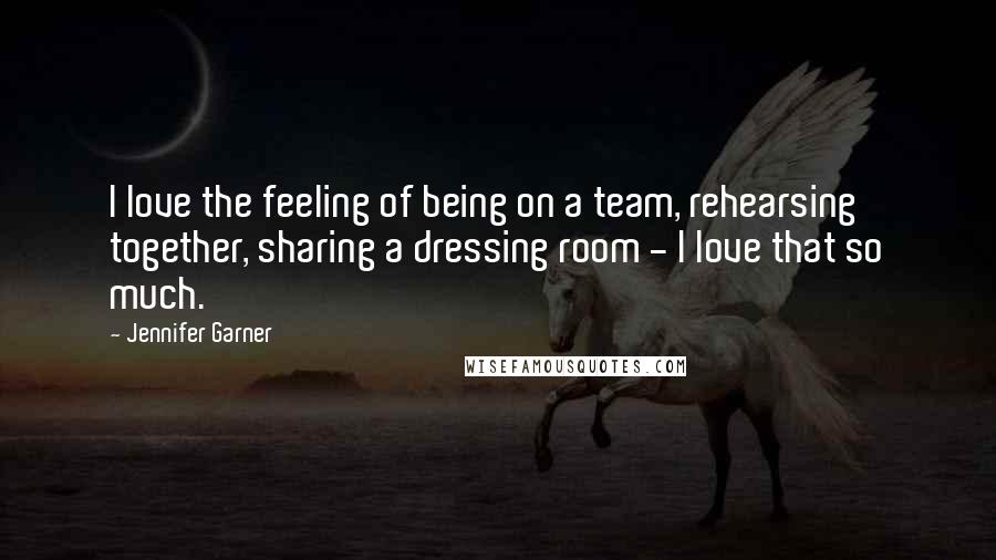 Jennifer Garner Quotes: I love the feeling of being on a team, rehearsing together, sharing a dressing room - I love that so much.