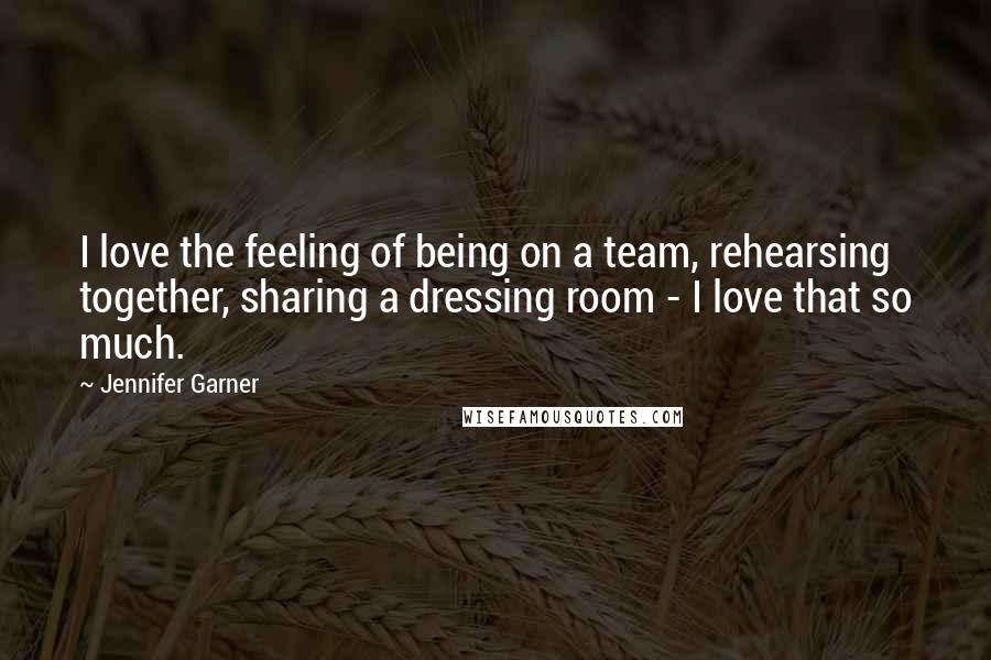 Jennifer Garner Quotes: I love the feeling of being on a team, rehearsing together, sharing a dressing room - I love that so much.