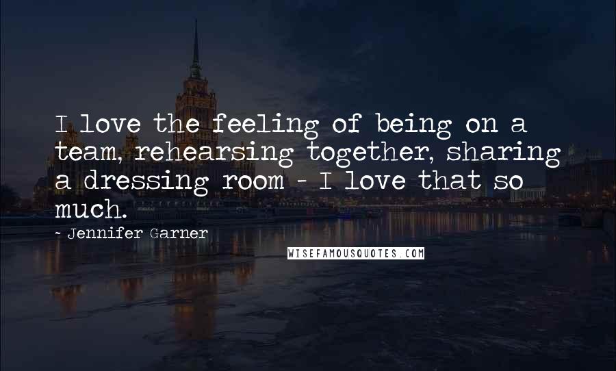Jennifer Garner Quotes: I love the feeling of being on a team, rehearsing together, sharing a dressing room - I love that so much.