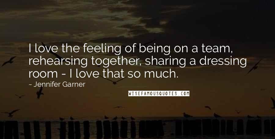 Jennifer Garner Quotes: I love the feeling of being on a team, rehearsing together, sharing a dressing room - I love that so much.