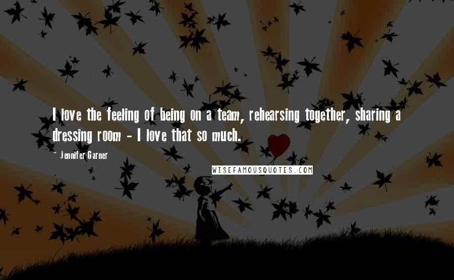 Jennifer Garner Quotes: I love the feeling of being on a team, rehearsing together, sharing a dressing room - I love that so much.