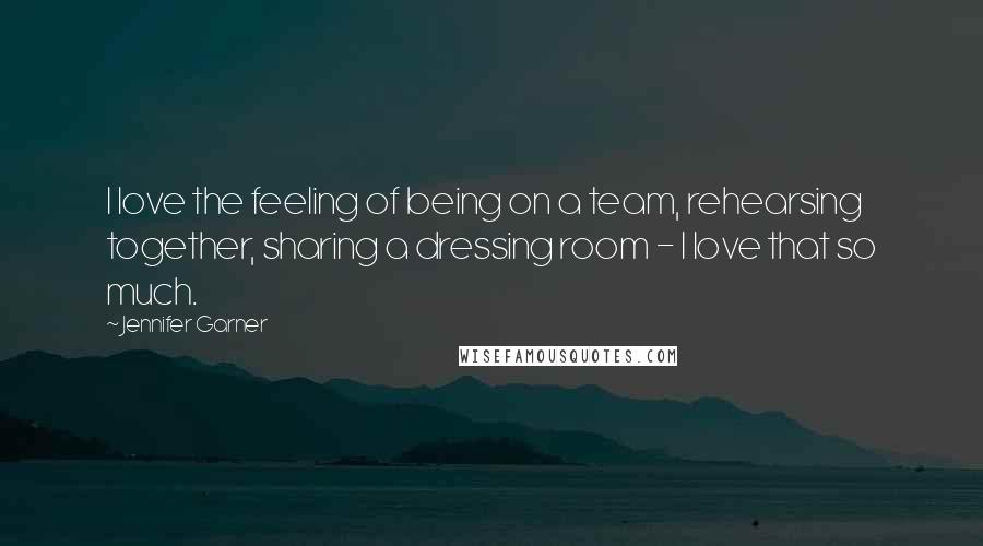 Jennifer Garner Quotes: I love the feeling of being on a team, rehearsing together, sharing a dressing room - I love that so much.