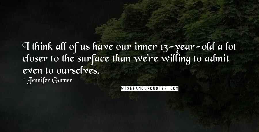 Jennifer Garner Quotes: I think all of us have our inner 13-year-old a lot closer to the surface than we're willing to admit even to ourselves.