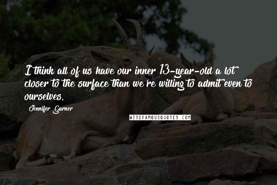 Jennifer Garner Quotes: I think all of us have our inner 13-year-old a lot closer to the surface than we're willing to admit even to ourselves.
