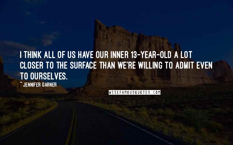 Jennifer Garner Quotes: I think all of us have our inner 13-year-old a lot closer to the surface than we're willing to admit even to ourselves.
