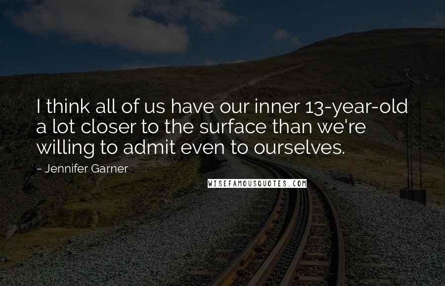 Jennifer Garner Quotes: I think all of us have our inner 13-year-old a lot closer to the surface than we're willing to admit even to ourselves.
