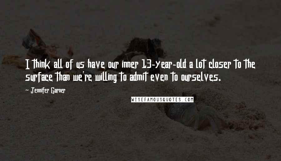 Jennifer Garner Quotes: I think all of us have our inner 13-year-old a lot closer to the surface than we're willing to admit even to ourselves.