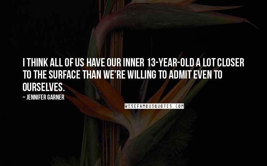 Jennifer Garner Quotes: I think all of us have our inner 13-year-old a lot closer to the surface than we're willing to admit even to ourselves.