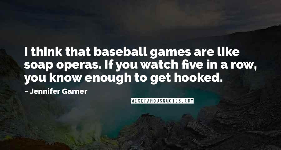 Jennifer Garner Quotes: I think that baseball games are like soap operas. If you watch five in a row, you know enough to get hooked.