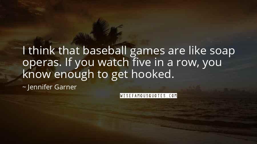 Jennifer Garner Quotes: I think that baseball games are like soap operas. If you watch five in a row, you know enough to get hooked.