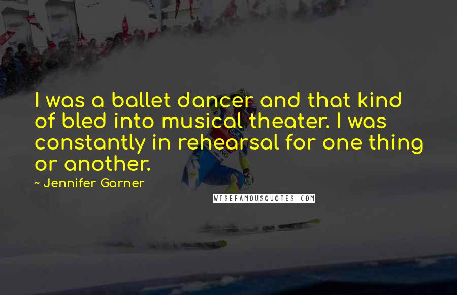 Jennifer Garner Quotes: I was a ballet dancer and that kind of bled into musical theater. I was constantly in rehearsal for one thing or another.